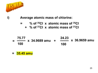 = 35.45 amu
Average atomic mass of chlorine:
75.77
100
x 34.9689 amu +
24.23
100
x 36.9659 amu
= % of 35Cl x atomic mass of 35Cl
+ % of 37Cl x atomic mass of 37Cl
=
i)
25
 