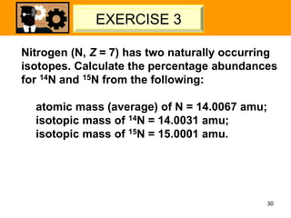 Nitrogen (N, Z = 7) has two naturally occurring
isotopes. Calculate the percentage abundances
for 14N and 15N from the following:
atomic mass (average) of N = 14.0067 amu;
isotopic mass of 14N = 14.0031 amu;
isotopic mass of 15N = 15.0001 amu.
30
LET’S TRY – 02
EXERCISE 3
 