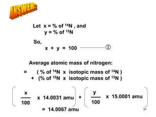 Average atomic mass of nitrogen:
= ( % of 14N x isotopic mass of 14N )
+ (% of 15N x isotopic mass of 15N )
Let x = % of 14N , and
y = % of 15N
So,
x + y = 100 ①
x
100
x 14.0031 amu + x 15.0001 amu
= 14.0067 amu
y
100
31
 