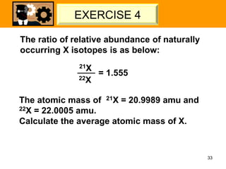 The ratio of relative abundance of naturally
occurring X isotopes is as below:
21X
22X
= 1.555
The atomic mass of 21X = 20.9989 amu and
22X = 22.0005 amu.
Calculate the average atomic mass of X.
33
LET’S TRY – 02
EXERCISE 4
 