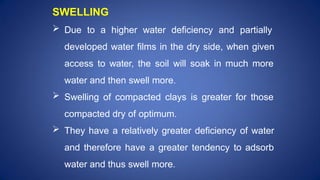 SWELLING
 Due to a higher water deficiency and partially
developed water films in the dry side, when given
access to water, the soil will soak in much more
water and then swell more.
 Swelling of compacted clays is greater for those
compacted dry of optimum.
 They have a relatively greater deficiency of water
and therefore have a greater tendency to adsorb
water and thus swell more.
 