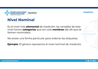www.pucesi.edu.ec
Nivel Nominal
ESTADÍSTICA
Es el nivel más elemental de medición: las variables de este
nivel tienen categorías que son solo nombres (de allí que se
llamen nominales).
No existe una forma particular para ordenar las etiquetas.
Ejemplo: El género representa el nivel nominal de medición.
 