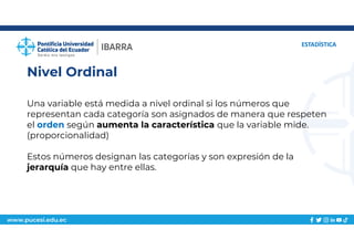 www.pucesi.edu.ec
Nivel Ordinal
ESTADÍSTICA
Una variable está medida a nivel ordinal si los números que
representan cada categoría son asignados de manera que respeten
el orden según aumenta la característica que la variable mide.
(proporcionalidad)
Estos números designan las categorías y son expresión de la
jerarquía que hay entre ellas.
 