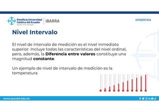 www.pucesi.edu.ec
Nivel Intervalo
ESTADÍSTICA
El nivel de intervalo de medición es el nivel inmediato
superior. Incluye todas las características del nivel ordinal,
pero, además, la Diferencia entre valores constituye una
magnitud constante.
Un ejemplo de nivel de intervalo de medición es la
temperatura
 