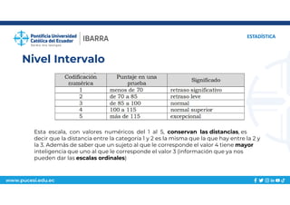 www.pucesi.edu.ec
Nivel Intervalo
ESTADÍSTICA
Esta escala, con valores numéricos del 1 al 5, conservan las distancias, es
decir que la distancia entre la categoría 1 y 2 es la misma que la que hay entre la 2 y
la 3. Además de saber que un sujeto al que le corresponde el valor 4 tiene mayor
inteligencia que uno al que le corresponde el valor 3 (información que ya nos
pueden dar las escalas ordinales)
 