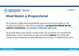 www.pucesi.edu.ec
Nivel Razón o Proporcional
ESTADÍSTICA
Se integran todas las propiedades que se ha mencionado en los
niveles anteriores y además se agrega la proporcionalidad de los
valores numéricos y el carácter absoluto del cero.
Se puede decir que recién a este nivel, los números se comportan
realmente como números, ya que se puede operar con ellos del
modo al que estamos acostumbrados (sumarlos, multiplicarlos, etc.)
 