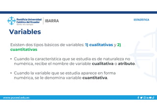 www.pucesi.edu.ec
Variables
ESTADÍSTICA
Existen dos tipos básicos de variables: 1) cualitativas y 2)
cuantitativas
• Cuando la característica que se estudia es de naturaleza no
numérica, recibe el nombre de variable cualitativa o atributo.
• Cuando la variable que se estudia aparece en forma
numérica, se le denomina variable cuantitativa.
 