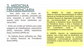 3. MEDICINA
PREVIDENCIÁRIA
Teve início com as caixas de
aposentadoria e pensões, passando por
certa expansão a partir de 1930,
quando estas foram substituídas por
vários IAPs;
Assim, era criado um instituto para cada
categoria de trabalhadores: comerciários
(IAPC), bancários (IAPB), industriários
(Iapi), marítimos (IAPM) etc.
Os institutos foram unificados em 1966
no Instituto Nacional de Previdência
Social (INPS).
O INAMPS foi criado pelo regime
militar em 1974 pelo desmembramento do Instituto
Nacional de Previdência Social (INPS), que hoje é
o Instituto Nacional de Seguridade Social (INSS);
era uma autarquia filiada ao Ministério da
Previdência e Assistência Social (hoje Ministério
da Previdência Social), e tinha a finalidade de
prestar atendimento médico aos que contribuíam
com a previdência social, ou seja,
aos empregados de carteira assinada.
O INAMPS dispunha de estabelecimentos
próprios, mas a maior parte do atendimento era
realizado pela iniciativa privada; os convênios
estabeleciam a remuneração por procedimento,
consolidando a lógica de cuidar da doença e não
da saúde
 