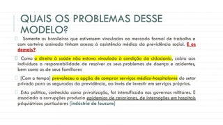 QUAIS OS PROBLEMAS DESSE
MODELO?
Somente os brasileiros que estivessem vinculados ao mercado formal de trabalho e
com carteira assinada tinham acesso à assistência médica da previdência social. E os
demais?
Como o direito à saúde não estava vinculado à condição da cidadania, cabia aos
indivíduos a responsabilidade de resolver os seus problemas de doença e acidentes,
bem como os de seus familiares
[Com o tempo] prevaleceu a opção de comprar serviços médico-hospitalares do setor
privado para os segurados da previdência, ao invés de investir em serviços próprios.
Esta política, conhecida como privatização, foi intensificada nos governos militares. E
associada a corrupções produzia epidemias de cesarianas, de internações em hospitais
psiquiátricos particulares [indústria da loucura]
 
