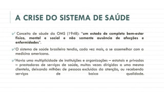 A CRISE DO SISTEMA DE SAÚDE
✔ Conceito de sáude da OMS (1948): “um estado de completo bem-estar
físico, mental e social e não somente ausência de afecções e
enfermidades”.
✔O sistema de saúde brasileiro tendia, cada vez mais, a se assemelhar com a
medicina americana.
✔Havia uma multiplicidade de instituições e organizações – estatais e privadas
– prestadoras de serviços de saúde, muitas vezes dirigidas a uma mesma
clientela, deixando milhões de pessoas excluídas da atenção, ou recebendo
serviços de baixa qualidade.
 