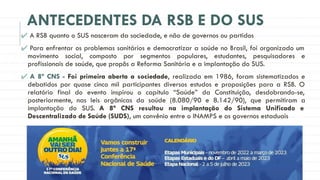 ANTECEDENTES DA RSB E DO SUS
✔ A RSB quanto o SUS nasceram da sociedade, e não de governos ou partidos
✔ Para enfrentar os problemas sanitários e democratizar a saúde no Brasil, foi organizado um
movimento social, composto por segmentos populares, estudantes, pesquisadores e
profissionais de saúde, que propôs a Reforma Sanitária e a implantação do SUS.
✔ A 8ª CNS - Foi primeira aberta a sociedade, realizada em 1986, foram sistematizados e
debatidos por quase cinco mil participantes diversos estudos e proposições para a RSB. O
relatório final do evento inspirou o capítulo “Saúde” da Constituição, desdobrando-se,
posteriormente, nas leis orgânicas da saúde (8.080/90 e 8.142/90), que permitiram a
implantação do SUS. A 8ª CNS resultou na implantação do Sistema Unificado e
Descentralizado de Saúde (SUDS), um convênio entre o INAMPS e os governos estaduais
 