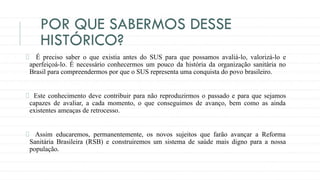 POR QUE SABERMOS DESSE
HISTÓRICO?
É preciso saber o que existia antes do SUS para que possamos avaliá-lo, valorizá-lo e
aperfeiçoá-lo. É necessário conhecermos um pouco da história da organização sanitária no
Brasil para compreendermos por que o SUS representa uma conquista do povo brasileiro.
Este conhecimento deve contribuir para não reproduzirmos o passado e para que sejamos
capazes de avaliar, a cada momento, o que conseguimos de avanço, bem como as ainda
existentes ameaças de retrocesso.
Assim educaremos, permanentemente, os novos sujeitos que farão avançar a Reforma
Sanitária Brasileira (RSB) e construiremos um sistema de saúde mais digno para a nossa
população.
 
