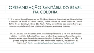 ORGANIZAÇÃO SANITÁRIA DO BRASIL
NA COLÔNIA
A primeira Santa Casa surgiu em 1543 em Santos, a Irmandade da Misericórdia e
o Hospital de Todos os Santos. Depois, foram criadas as santas casas de Olinda,
Bahia, Rio de Janeiro, Belém e São Paulo. Assim, a assistência aos pobres ficava por
conta da caridade cristã, que abrigava indigentes, viajantes e doentes.
Ex.: “As pessoas com deficiência eram confinadas pela família e, em caso de desordem
pública, recolhidas às Santas Casas ou às prisões. As pessoas com hanseníase eram
isoladas em espaços de reclusão, como o Hospital dos Lázaros, fundado em 1741. A
pessoa atingida por hanseníase era denominada ‘leprosa’, ‘insuportável’ ou
‘morfética’” (fonte: www.bengalalegal.com/asprimeiras-historia-pcd)
 