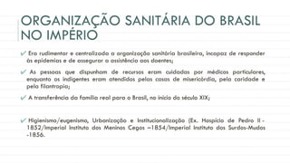 ORGANIZAÇÃO SANITÁRIA DO BRASIL
NO IMPÉRIO
✔ Era rudimentar e centralizada a organização sanitária brasileira, incapaz de responder
às epidemias e de assegurar a assistência aos doentes;
✔ As pessoas que dispunham de recursos eram cuidadas por médicos particulares,
enquanto os indigentes eram atendidos pelas casas de misericórdia, pela caridade e
pela filantropia;
✔ A transferência da família real para o Brasil, no início do século XIX;
✔ Higienismo/eugenismo, Urbanização e Institucionalização (Ex. Hospício de Pedro II -
1852/Imperial Instituto dos Meninos Cegos –1854/Imperial Instituto dos Surdos-Mudos
-1856.
 