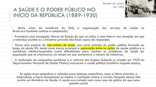 A SAÚDE E O PODER PÚBLICO NO
INÍCIO DA REPÚBLICA (1889-1930)
Muito antes da existência do SUS, a organização dos serviços de saúde no
Brasil era bastante confusa e complicada;
Prevalecia uma concepção liberal de Estado de que só cabia a este intervir nas situações em que
o indivíduo sozinho ou a iniciativa privada não fosse capaz de responder;
Havia uma espécie de não-sistema de saúde, com certa omissão do poder público formado ao
longo do século XX, tendo como marca principal a separação entre as ações de saúde pública e a
assistência médico-hospitalar, [com] dificuldades para resolver os problemas de saúde da
população que se urbanizava, ao tempo em que aumentava o número de indústrias;
A realização de campanhas sanitárias e a reforma dos órgãos federais [a criação em 1920 do
Departamento Nacional de Saúde Pública] marcaram a saúde pública brasileira naquela época;
As ações eram episódicas e voltadas para doenças específicas, como a febre amarela, a
tuberculose, a lepra (hanseníase) ou mesmo a vacinação contra a varíola. Naquela época não
existia um Ministério da Saúde. A saúde era tratada mais como caso de polícia do que como
questão social.
Revolta da vacina
em 1904
 
