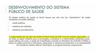 DESENVOLVIMENTO DO SISTEMA
PÚBLICO DE SAÚDE
O sistema público de saúde no Brasil nasceu por três vias [ou “subsistemas” de saúde
vinculados ao poder público]:
1. saúde pública;
2. medicina do trabalho;
3. medicina previdenciária.
A organização dos serviços de saúde no Brasil antes do SUS vivia em mundos separados: de
um lado, as ações voltadas para a prevenção, o ambiente e a coletividade, conhecidas como
saúde pública; de outro, a saúde do trabalhador, inserida no Ministério do Trabalho [1930]; e,
ainda, as ações curativas e individuais, integrando a medicina previdenciária e as modalidades
de assistência médica liberal, filantrópica e, progressivamente, empresarial.
 