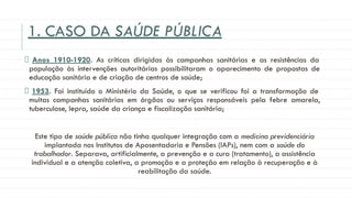 1. CASO DA SAÚDE PÚBLICA
Anos 1910-1920. As críticas dirigidas às campanhas sanitárias e as resistências da
população às intervenções autoritárias possibilitaram o aparecimento de propostas de
educação sanitária e de criação de centros de saúde;
1953. Foi instituído o Ministério da Saúde, o que se verificou foi a transformação de
muitas campanhas sanitárias em órgãos ou serviços responsáveis pela febre amarela,
tuberculose, lepra, saúde da criança e fiscalização sanitária;
Este tipo de saúde pública não tinha qualquer integração com a medicina previdenciária
implantada nos Institutos de Aposentadoria e Pensões (IAPs), nem com a saúde do
trabalhador. Separava, artificialmente, a prevenção e a cura (tratamento), a assistência
individual e a atenção coletiva, a promoção e a proteção em relação à recuperação e à
reabilitação da saúde.
 