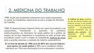 2. MEDICINA DO TRABALHO
1930. Aquilo que atualmente conhecemos como saúde ocupacional,
ou saúde do trabalhador, desenvolveu-se com a criação do Ministério
do Trabalho
1960. O desenvolvimento industrial influiu nos ramos farmacêutico e de
equipamentos, fortalecendo a expansão da assistência
médico-hospitalar em detrimento da saúde pública [e] a política de
compra de serviços diagnósticos e terapêuticos no setor privado pela
previdência social e com a criação da modalidade medicina de grupo
junto a grandes empresas, a exemplo da indústria automobilística.
Se no final da década de 1940 cerca de 80% dos recursos federais
eram gastos em saúde pública e 20% com a assistência médica
individual, em 1964 esta distribuição já era exatamente o contrário.
A medicina de grupo constituía
um tipo de empresa médica que
prestava serviços a uma grande
empresa industrial ou de serviço,
mediante pré-pagamento,
contando inicialmente com um
estímulo do governo, que
dispensava parte das
contribuições da previdência
social
 