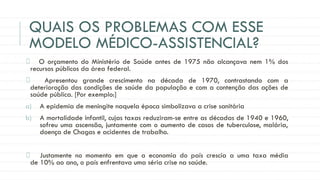 QUAIS OS PROBLEMAS COM ESSE
MODELO MÉDICO-ASSISTENCIAL?
O orçamento do Ministério de Saúde antes de 1975 não alcançava nem 1% dos
recursos públicos da área federal.
Apresentou grande crescimento na década de 1970, contrastando com a
deterioração das condições de saúde da população e com a contenção das ações de
saúde pública. [Por exemplo:]
a) A epidemia de meningite naquela época simbolizava a crise sanitária
b) A mortalidade infantil, cujas taxas reduziram-se entre as décadas de 1940 e 1960,
sofreu uma ascensão, juntamente com o aumento de casos de tuberculose, malária,
doença de Chagas e acidentes de trabalho.
Justamente no momento em que a economia do país crescia a uma taxa média
de 10% ao ano, o país enfrentava uma séria crise na saúde.
 