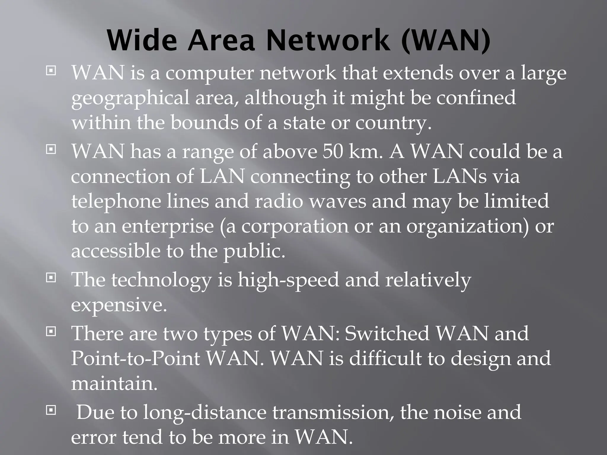 Wide Area Network (WAN)
 WAN is a computer network that extends over a large
geographical area, although it might be confined
within the bounds of a state or country.
 WAN has a range of above 50 km. A WAN could be a
connection of LAN connecting to other LANs via
telephone lines and radio waves and may be limited
to an enterprise (a corporation or an organization) or
accessible to the public.
 The technology is high-speed and relatively
expensive.
 There are two types of WAN: Switched WAN and
Point-to-Point WAN. WAN is difficult to design and
maintain.
 Due to long-distance transmission, the noise and
error tend to be more in WAN.
 