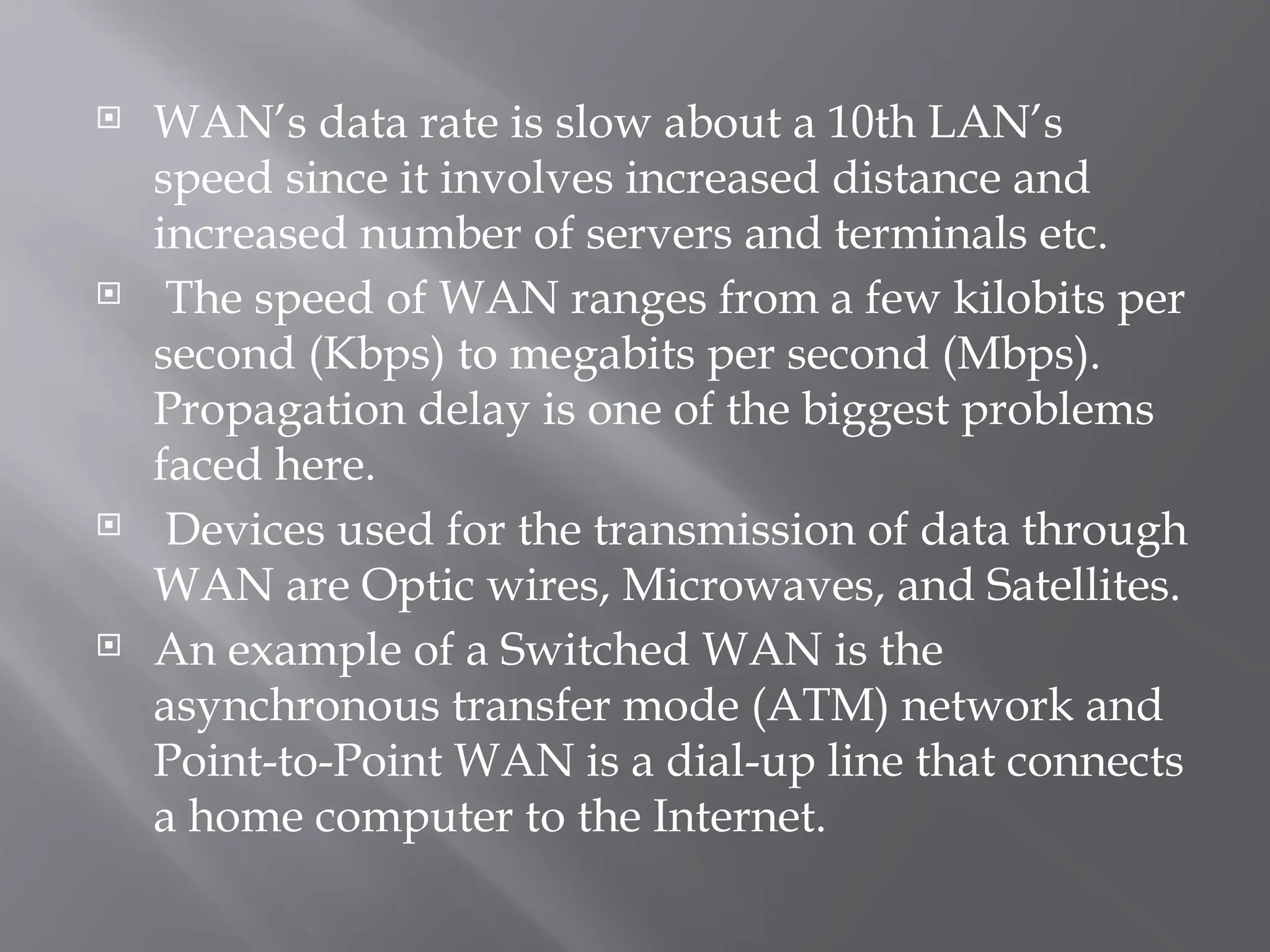  WAN’s data rate is slow about a 10th LAN’s
speed since it involves increased distance and
increased number of servers and terminals etc.
 The speed of WAN ranges from a few kilobits per
second (Kbps) to megabits per second (Mbps).
Propagation delay is one of the biggest problems
faced here.
 Devices used for the transmission of data through
WAN are Optic wires, Microwaves, and Satellites.
 An example of a Switched WAN is the
asynchronous transfer mode (ATM) network and
Point-to-Point WAN is a dial-up line that connects
a home computer to the Internet.
 