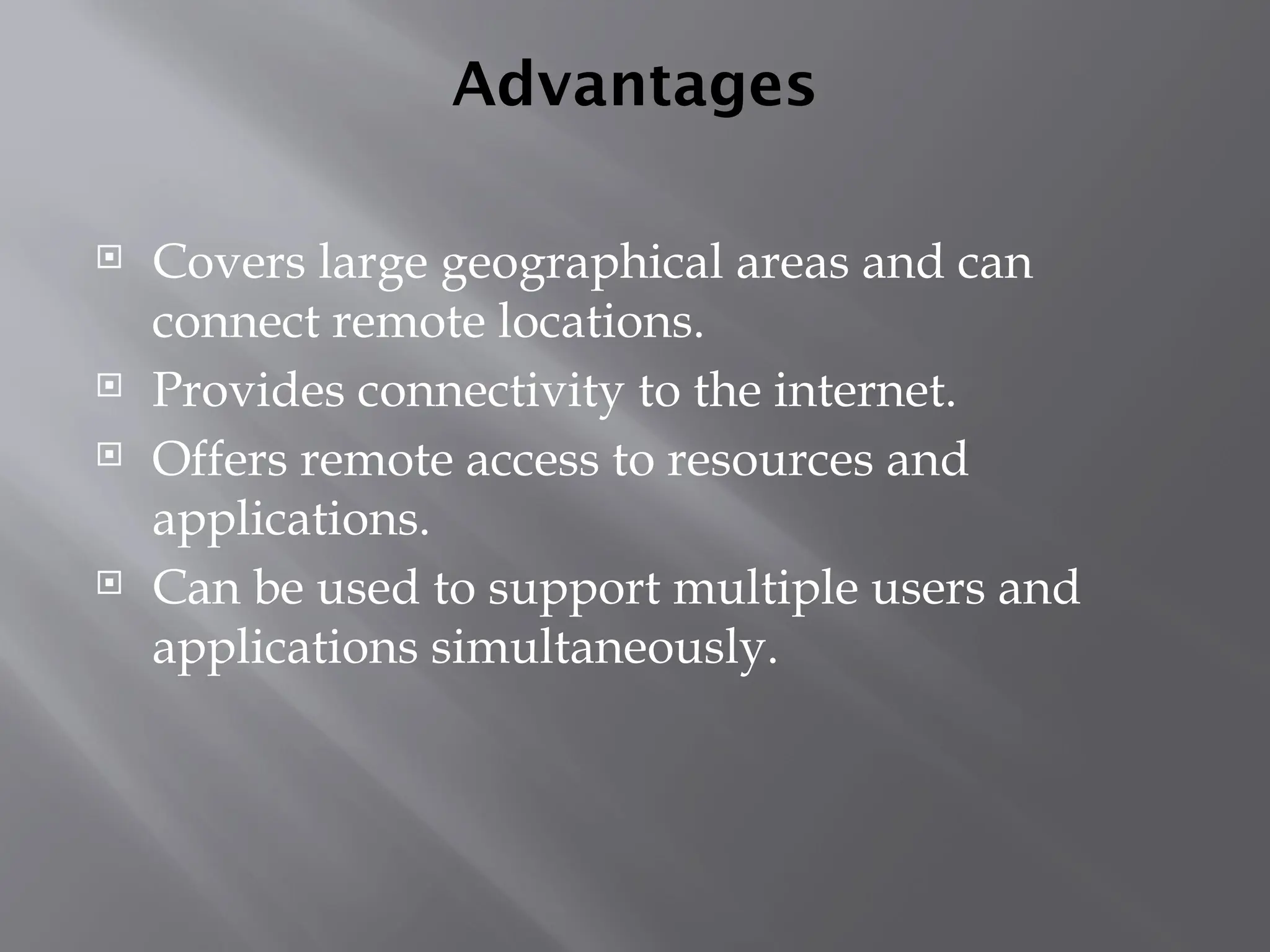 Advantages
 Covers large geographical areas and can
connect remote locations.
 Provides connectivity to the internet.
 Offers remote access to resources and
applications.
 Can be used to support multiple users and
applications simultaneously.
 