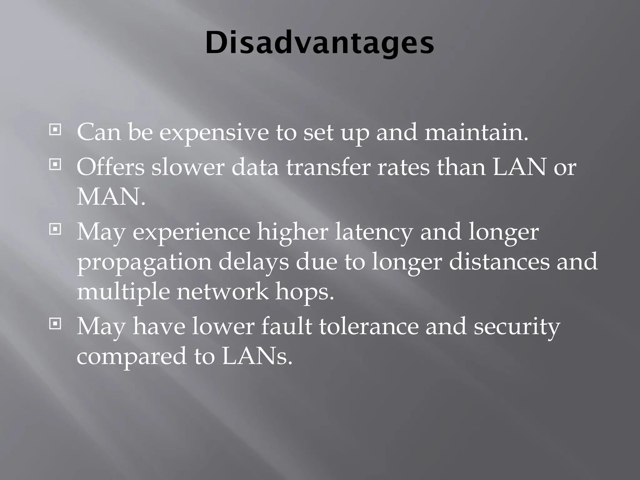 Disadvantages
 Can be expensive to set up and maintain.
 Offers slower data transfer rates than LAN or
MAN.
 May experience higher latency and longer
propagation delays due to longer distances and
multiple network hops.
 May have lower fault tolerance and security
compared to LANs.
 