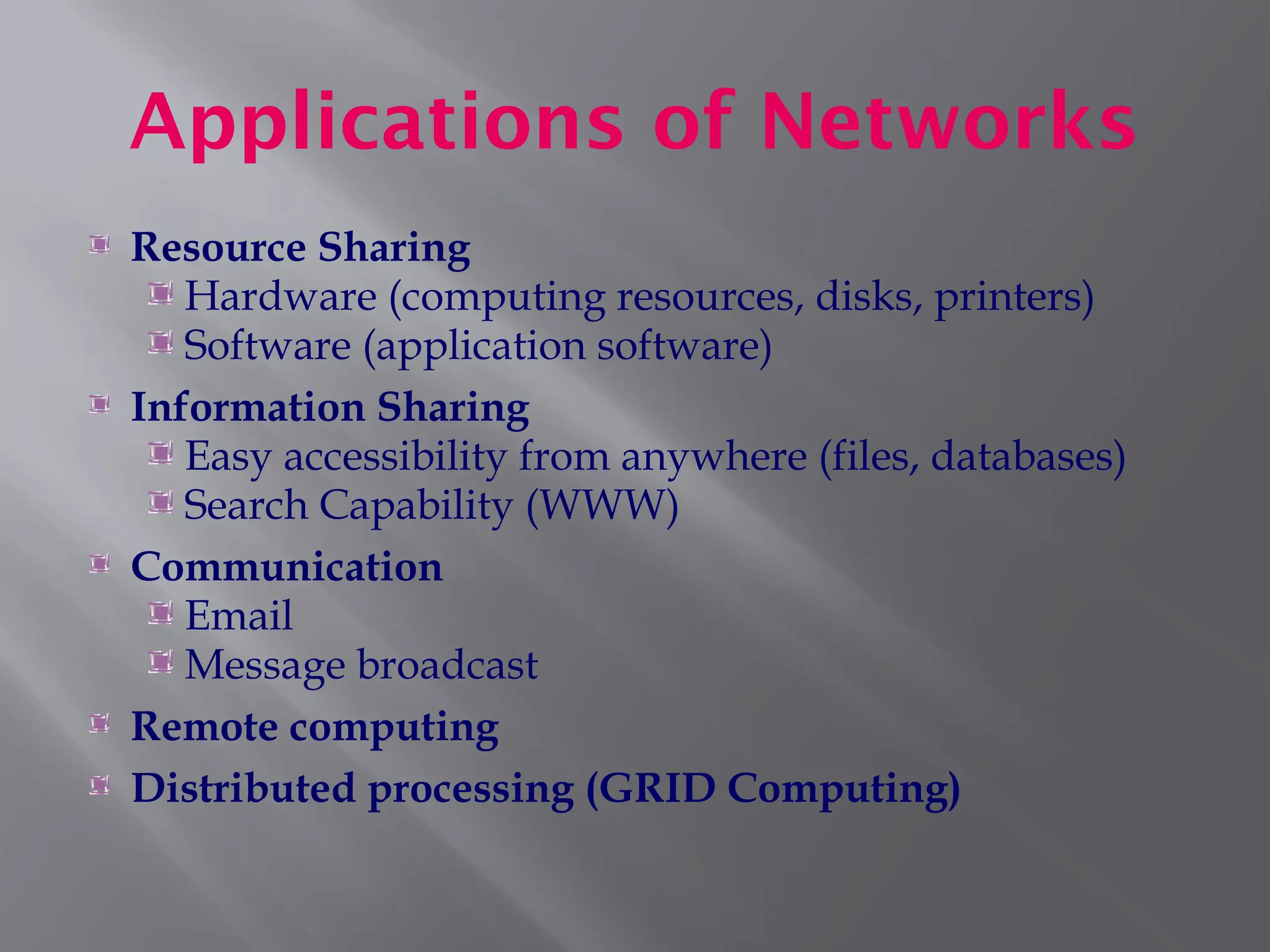 Applications of Networks
Resource Sharing
Hardware (computing resources, disks, printers)
Software (application software)
Information Sharing
Easy accessibility from anywhere (files, databases)
Search Capability (WWW)
Communication
Email
Message broadcast
Remote computing
Distributed processing (GRID Computing)
 