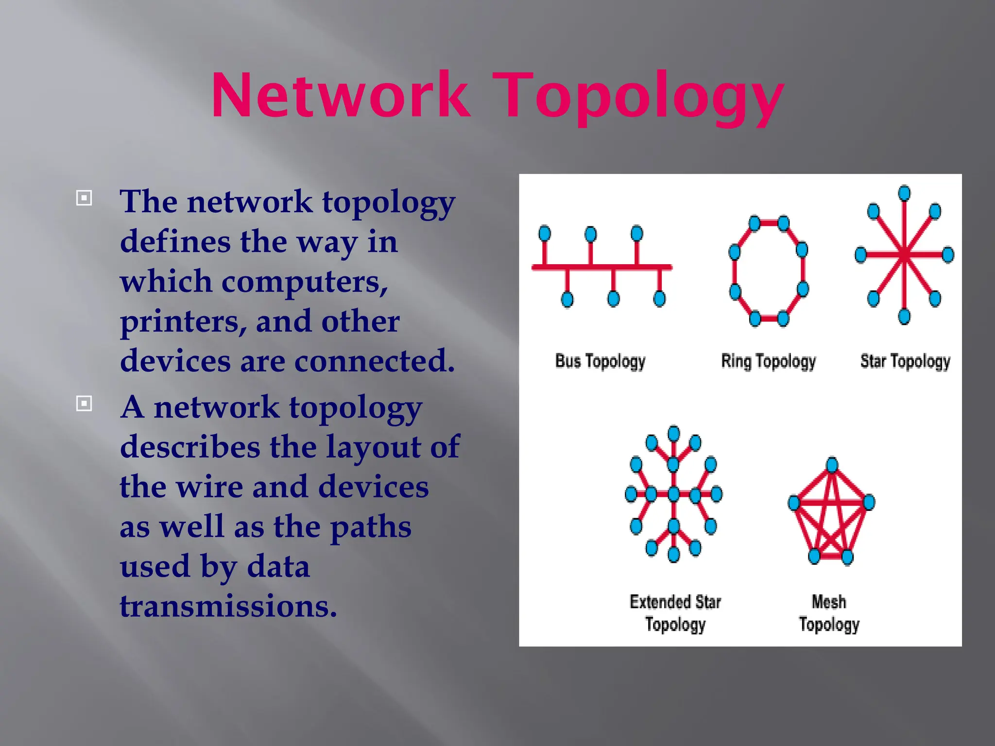 Network Topology
 The network topology
defines the way in
which computers,
printers, and other
devices are connected.
 A network topology
describes the layout of
the wire and devices
as well as the paths
used by data
transmissions.
 