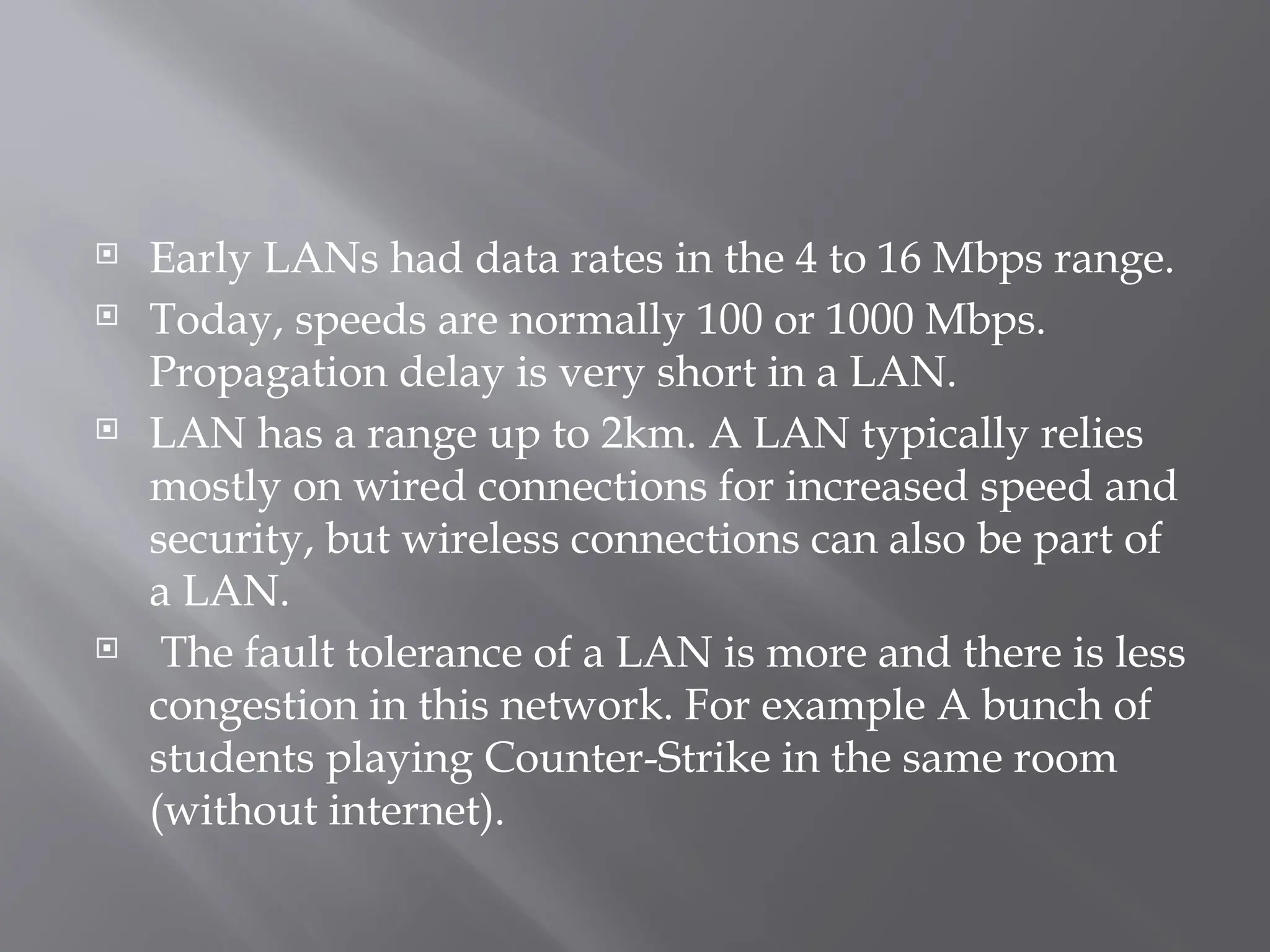  Early LANs had data rates in the 4 to 16 Mbps range.
 Today, speeds are normally 100 or 1000 Mbps.
Propagation delay is very short in a LAN.
 LAN has a range up to 2km. A LAN typically relies
mostly on wired connections for increased speed and
security, but wireless connections can also be part of
a LAN.
 The fault tolerance of a LAN is more and there is less
congestion in this network. For example A bunch of
students playing Counter-Strike in the same room
(without internet).
 