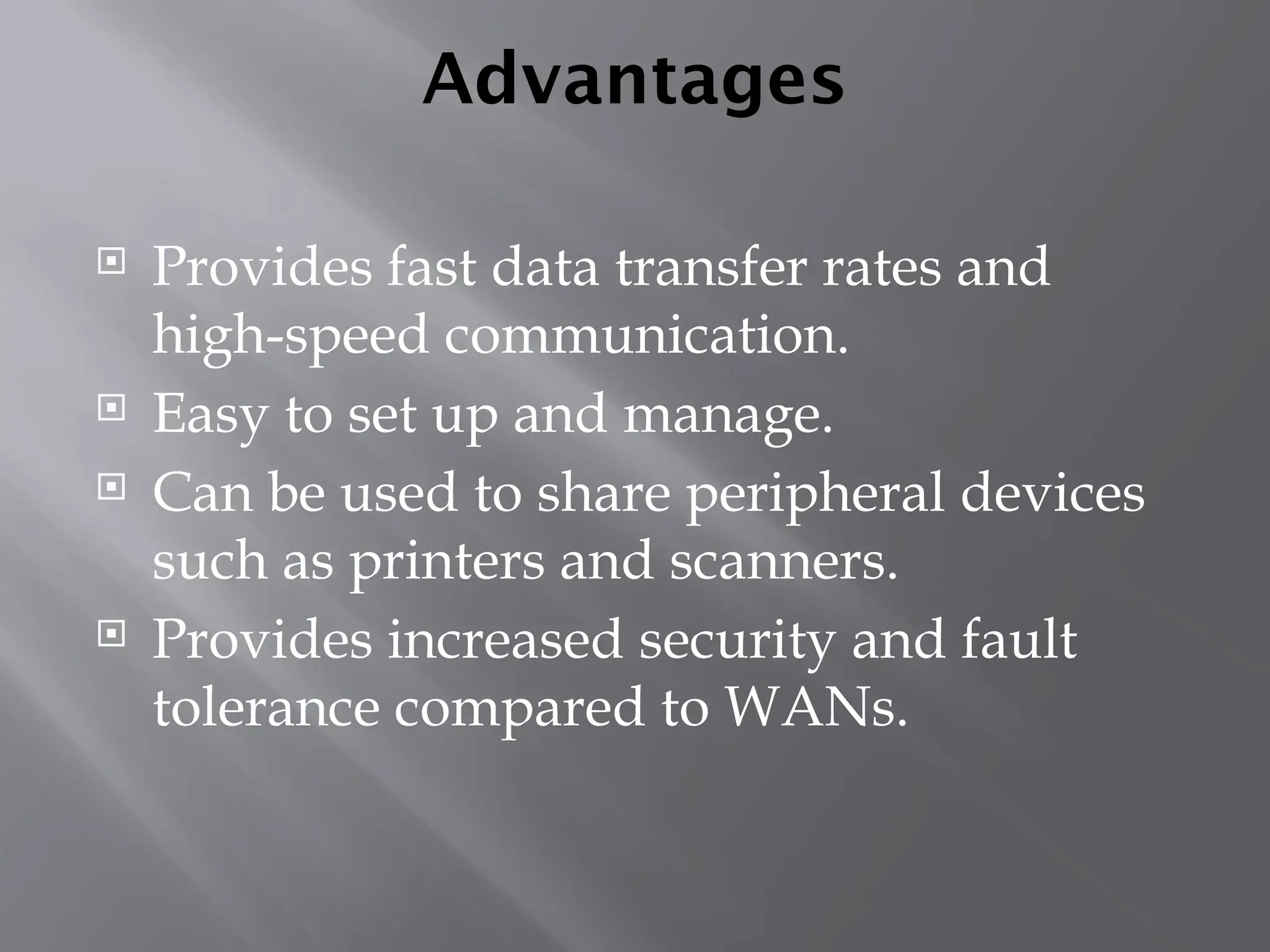 Advantages
 Provides fast data transfer rates and
high-speed communication.
 Easy to set up and manage.
 Can be used to share peripheral devices
such as printers and scanners.
 Provides increased security and fault
tolerance compared to WANs.
 