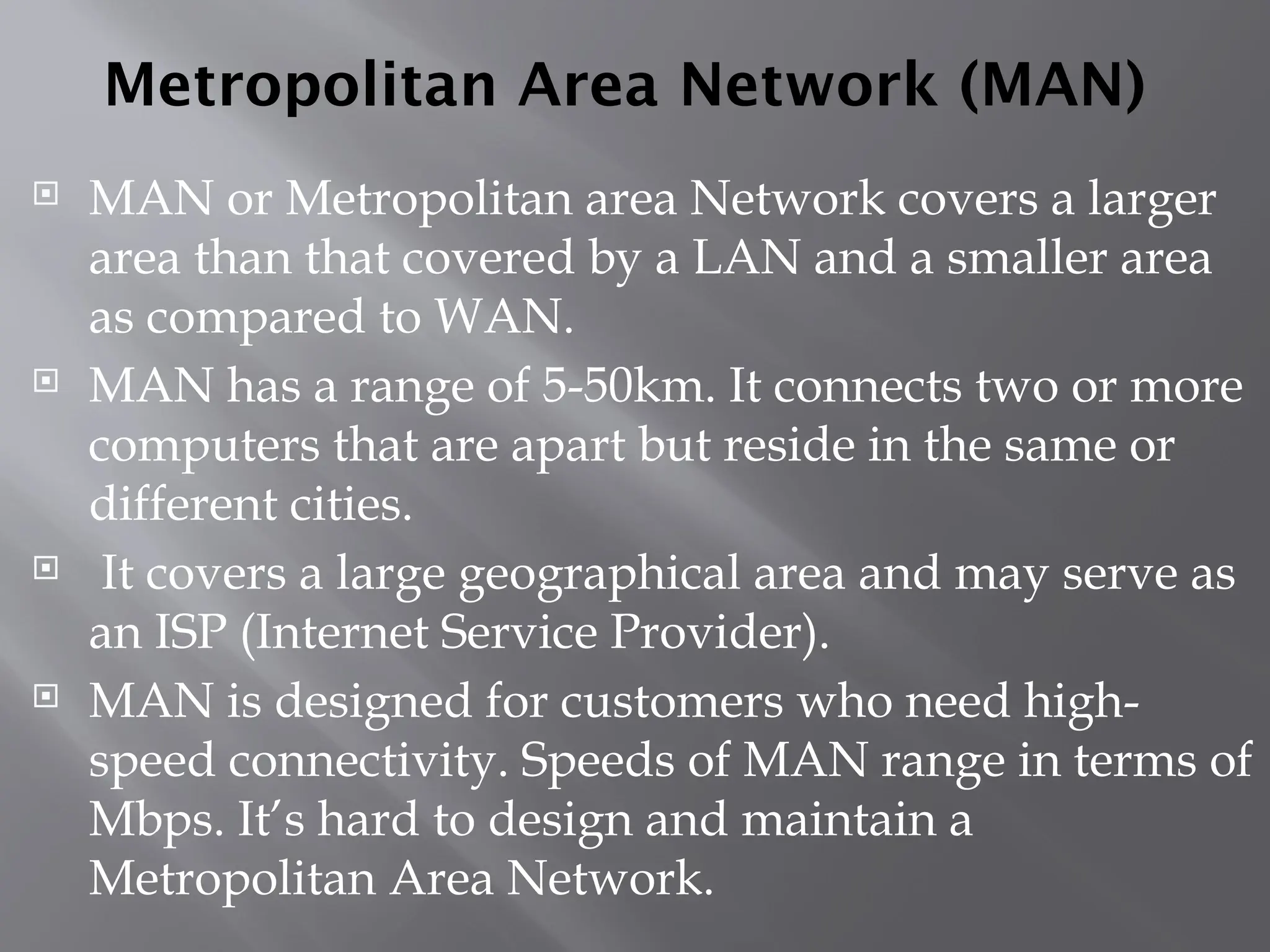 Metropolitan Area Network (MAN)
 MAN or Metropolitan area Network covers a larger
area than that covered by a LAN and a smaller area
as compared to WAN.
 MAN has a range of 5-50km. It connects two or more
computers that are apart but reside in the same or
different cities.
 It covers a large geographical area and may serve as
an ISP (Internet Service Provider).
 MAN is designed for customers who need high-
speed connectivity. Speeds of MAN range in terms of
Mbps. It’s hard to design and maintain a
Metropolitan Area Network.
 