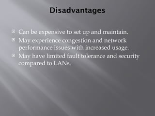 Disadvantages
 Can be expensive to set up and maintain.
 May experience congestion and network
performance issues with increased usage.
 May have limited fault tolerance and security
compared to LANs.
 