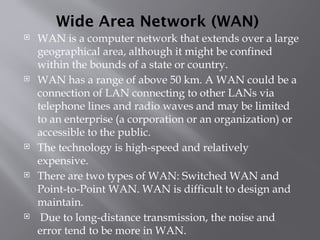 Wide Area Network (WAN)
 WAN is a computer network that extends over a large
geographical area, although it might be confined
within the bounds of a state or country.
 WAN has a range of above 50 km. A WAN could be a
connection of LAN connecting to other LANs via
telephone lines and radio waves and may be limited
to an enterprise (a corporation or an organization) or
accessible to the public.
 The technology is high-speed and relatively
expensive.
 There are two types of WAN: Switched WAN and
Point-to-Point WAN. WAN is difficult to design and
maintain.
 Due to long-distance transmission, the noise and
error tend to be more in WAN.
 