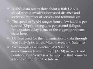  WAN’s data rate is slow about a 10th LAN’s
speed since it involves increased distance and
increased number of servers and terminals etc.
 The speed of WAN ranges from a few kilobits per
second (Kbps) to megabits per second (Mbps).
Propagation delay is one of the biggest problems
faced here.
 Devices used for the transmission of data through
WAN are Optic wires, Microwaves, and Satellites.
 An example of a Switched WAN is the
asynchronous transfer mode (ATM) network and
Point-to-Point WAN is a dial-up line that connects
a home computer to the Internet.
 