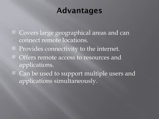 Advantages
 Covers large geographical areas and can
connect remote locations.
 Provides connectivity to the internet.
 Offers remote access to resources and
applications.
 Can be used to support multiple users and
applications simultaneously.
 
