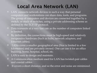 Local Area Network (LAN)
 LAN connects network devices in such a way that personal
computers and workstations can share data, tools, and programs.
The group of computers and devices are connected together by a
switch, or stack of switches, using a private addressing scheme as
defined by the TCP/IP protocol.
 Data transmits at a very fast rate as the number of computers linked
is limited.
 By definition, the connections must be high-speed and relatively
inexpensive hardware (Such as hubs, network adapters, and
Ethernet cables).
 LANs cover a smaller geographical area (Size is limited to a few
kilometres) and are privately owned. One can use it for an office
building, home, hospital, school, etc.
 LAN is easy to design and maintain.
 A Communication medium used for LAN has twisted-pair cables
and coaxial cables.
 It covers a short distance, and so the error and noise are minimized.
 