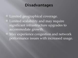 Disadvantages
 Limited geographical coverage.
 Limited scalability and may require
significant infrastructure upgrades to
accommodate growth.
 May experience congestion and network
performance issues with increased usage.
 