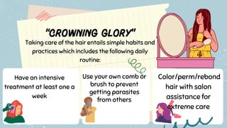 Taking care of the hair entails simple habits and
practices which includes the following daily
routine:
Have an intensive
treatment at least one a
week
Use your own comb or
brush to prevent
getting parasites
from others
Color/perm/rebond
hair with salon
assistance for
extreme care
 