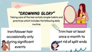 Taking care of the hair entails simple habits and
practices which includes the following daily
routine:
Iron/blower hair
occasionally only
during significant
events
Trim hair at least
once a month to
get rid of split ends
 