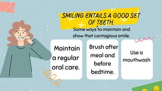 Maintain
a regular
oral care.
Some ways to maintain and
show that contagious smile:
Brush after
meal and
before
bedtime.
Use a
mouthwash
 