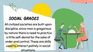 All civilized societies are built upon
discipline, since man is gregarious
by nature there is need to practice
a little self-denial for the sake of
order and control. These are skills
used to interact politely in social
situations.
 