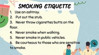 1. Use an ashtray.
2. Put out the stub.
3. Never throw cigarettes butts on the
floor.
4. Never smoke when walking.
5. Never smoke in public vehicles.
6. Be courteous to those who are sensitive
to smoke.
 