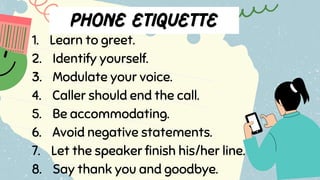 1. Learn to greet.
2. Identify yourself.
3. Modulate your voice.
4. Caller should end the call.
5. Be accommodating.
6. Avoid negative statements.
7. Let the speaker finish his/her line.
8. Say thank you and goodbye.
 