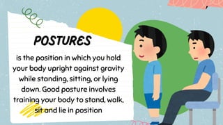 is the position in which you hold
your body upright against gravity
while standing, sitting, or lying
down. Good posture involves
training your body to stand, walk,
sit and lie in position
 