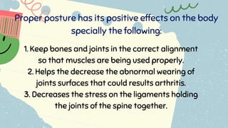 Proper posture has its positive effects on the body
specially the following:
1. Keep bones and joints in the correct alignment
so that muscles are being used properly.
2. Helps the decrease the abnormal wearing of
joints surfaces that could results arthritis.
3. Decreases the stress on the ligaments holding
the joints of the spine together.
 