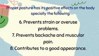 Proper posture has its positive effects on the body
specially the following:
6. Prevents strain or overuse
problems.
7. Prevents backache and muscular
pain.
8. Contributes to a good appearance.
 