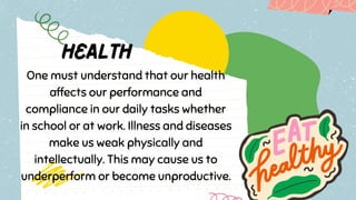 One must understand that our health
affects our performance and
compliance in our daily tasks whether
in school or at work. Illness and diseases
make us weak physically and
intellectually. This may cause us to
underperform or become unproductive.
 