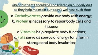 a. Carbohydrates provide our body with energy;
b. Protein is necessary to repair body cells and
tissues;
c. Vitamins help regulate body functions;
d. Fats serve as source of energy for vitamin
storage and body insulation;
Major nutrients should be considered on our daily diet
as they help maintain our body’s wellness such that;
 