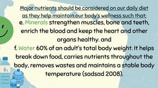 e. Minerals strengthen muscles, bone and teeth,
enrich the blood and keep the heart and other
organs healthy. and
f. Water 60% of an adult’s total body weight. It helps
break down food, carries nutrients throughout the
body, removes wastes and maintains a stable body
temperature (sadsad 2008).
Major nutrients should be considered on our daily diet
as they help maintain our body’s wellness such that;
 